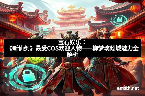 宝石娱乐：《新仙剑》最受COS欢迎人物——柳梦璃倾城魅力全解析